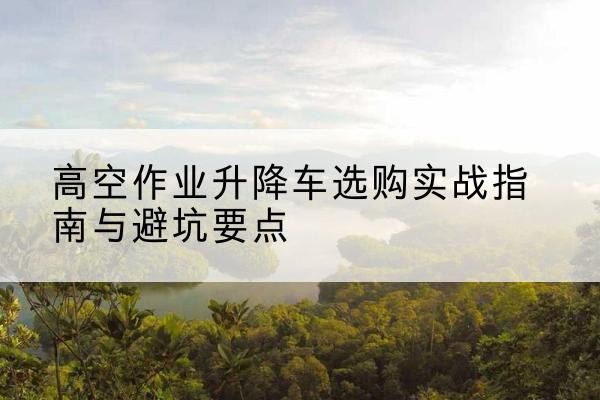 西昌升降车怎么选-高空作业升降车选购实战指南与避坑要点