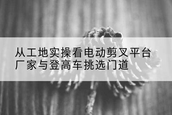 西昌电动剪叉升降平台厂家-从工地实操看电动剪叉平台厂家与登高车挑选门道