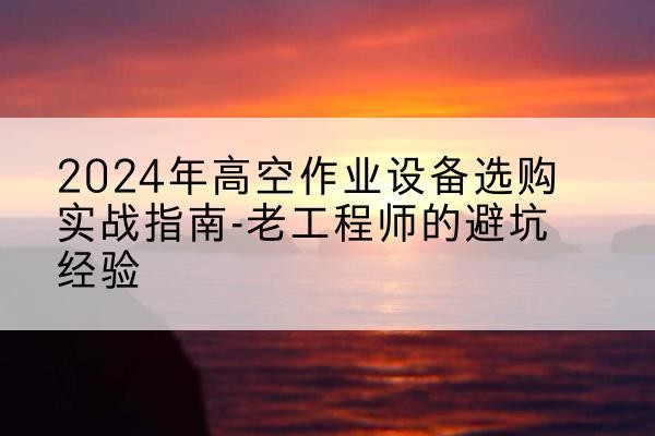 西昌高空作业升降机厂家推荐-2024年高空作业设备选购实战指南-老工程师的避坑经验