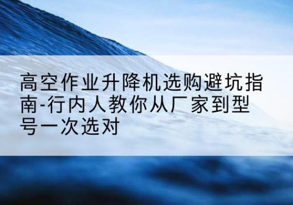 西昌升降平台厂家-高空作业升降机选购避坑指南-行内人教你从厂家到型号一次选对