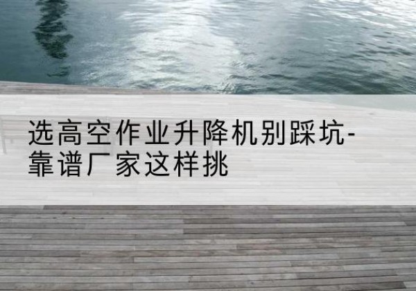 西昌剪叉式升降机厂家-选高空作业升降机别踩坑-靠谱厂家这样挑