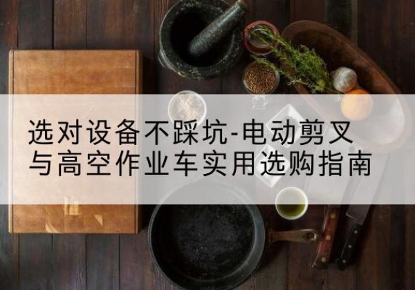 西昌电动剪叉升降平台怎么选-选对设备不踩坑-电动剪叉与高空作业车实用选购指南