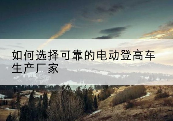 西昌电动登高车厂家-如何选择可靠的电动登高车生产厂家