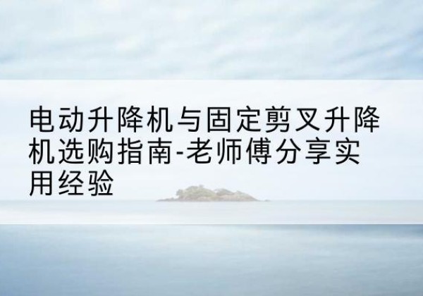 西昌电动升降机怎么选-电动升降机与固定剪叉升降机选购指南-老师傅分享实用经验