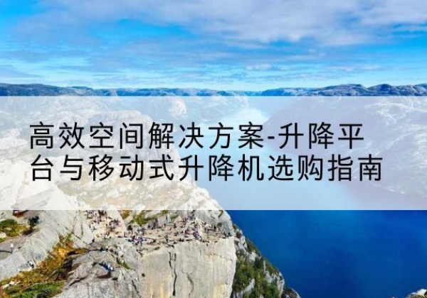 西昌升降平台厂家-*空间解决方案-升降平台与移动式升降机选购指南