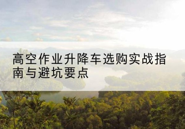西昌升降车怎么选-高空作业升降车选购实战指南与避坑要点