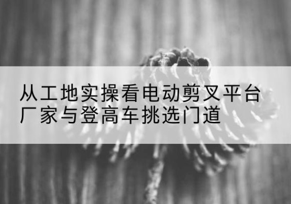 西昌电动剪叉升降平台厂家-从工地实操看电动剪叉平台厂家与登高车挑选门道