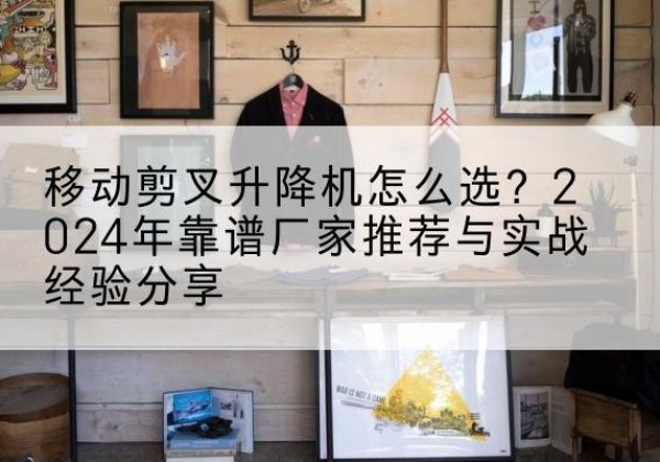 西昌升降平台厂家推荐-移动剪叉升降机怎么选？2024年靠谱厂家推荐与实战经验分享