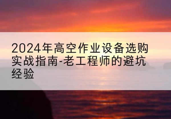 西昌高空作业升降机厂家推荐-2024年高空作业设备选购实战指南-老工程师的避坑经验