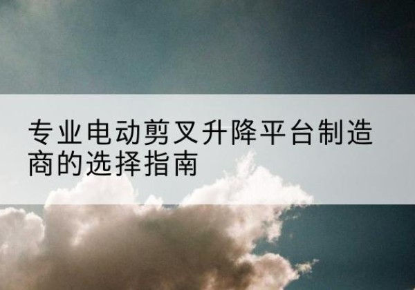 西昌电动剪叉升降平台厂家-专业电动剪叉升降平台制造商的选择指南