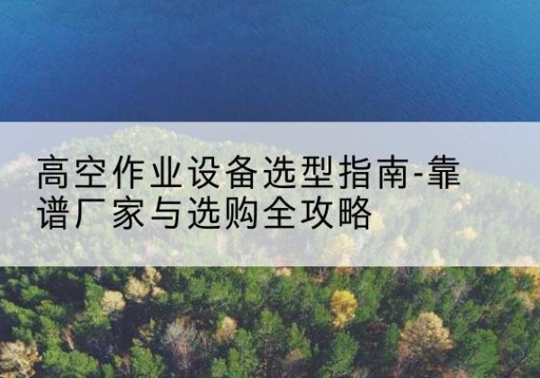 西昌升降车厂家-高空作业设备选型指南-靠谱厂家与选购全攻略