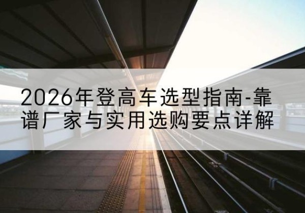 西昌登高车厂家推荐-2026年登高车选型指南-靠谱厂家与实用选购要点详解